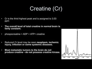 Creatine (Cr)
• Cr is the third highest peak and is assigned to 3.03
ppm
• The overall level of total creatine in normal brain is
fairly constant.
• phospocreatine + ADP = ATP+ creatine
• Reduced Cr level may be seen neoplasm, ischemic
injury, infection or some systemic diseases.
• Most metastatic tumors to the brain do not
produce creatine - do not possess creatine kinase.
 