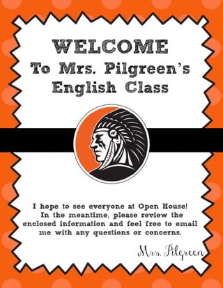 WELCOME
To Mrs. Pilgreen’s
English Class
!I hope to see everyone at Open House
,In the meantime please review the
enclosed information and feel free to email
me with any questions or concerns.
Mrs. Pilgreen
 