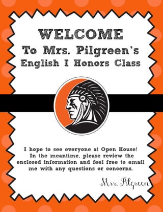 WELCOME
To Mrs. Pilgreen’s
English I Honors Class
!I hope to see everyone at Open House
,In the meantime please review the
enclosed information and feel free to email
me with any questions or concerns.
Mrs. Pilgreen
 