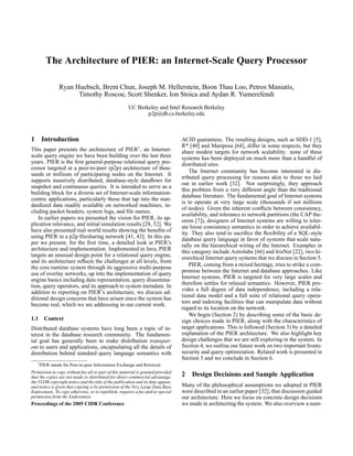 The Architecture of PIER: an Internet-Scale Query Processor

                 Ryan Huebsch, Brent Chun, Joseph M. Hellerstein, Boon Thau Loo, Petros Maniatis,
                       Timothy Roscoe, Scott Shenker, Ion Stoica and Aydan R. Yumerefendi
                                                      UC Berkeley and Intel Research Berkeley
                                                             p2p@db.cs.berkeley.edu



1     Introduction                                                                ACID guarantees. The resulting designs, such as SDD-1 [5],
                                                            1                     R* [40] and Mariposa [64], differ in some respects, but they
This paper presents the architecture of PIER , an Internet-                       share modest targets for network scalability: none of these
scale query engine we have been building over the last three                      systems has been deployed on much more than a handful of
years. PIER is the ﬁrst general-purpose relational query pro-                     distributed sites.
cessor targeted at a peer-to-peer (p2p) architecture of thou-
                                                                                      The Internet community has become interested in dis-
sands or millions of participating nodes on the Internet. It
                                                                                  tributed query processing for reasons akin to those we laid
supports massively distributed, database-style dataﬂows for
                                                                                  out in earlier work [32]. Not surprisingly, they approach
snapshot and continuous queries. It is intended to serve as a
                                                                                  this problem from a very different angle than the traditional
building block for a diverse set of Internet-scale information-
                                                                                  database literature. The fundamental goal of Internet systems
centric applications, particularly those that tap into the stan-
                                                                                  is to operate at very large scale (thousands if not millions
dardized data readily available on networked machines, in-
                                                                                  of nodes). Given the inherent conﬂicts between consistency,
cluding packet headers, system logs, and ﬁle names.
                                                                                  availability, and tolerance to network partitions (the CAP the-
    In earlier papers we presented the vision for PIER, its ap-                   orem [7]), designers of Internet systems are willing to toler-
plication relevance, and initial simulation results [28, 32]. We                  ate loose consistency semantics in order to achieve availabil-
have also presented real-world results showing the beneﬁts of                     ity. They also tend to sacriﬁce the ﬂexibility of a SQL-style
using PIER in a p2p ﬁlesharing network [41, 43]. In this pa-                      database query language in favor of systems that scale natu-
per we present, for the ﬁrst time, a detailed look at PIER’s                      rally on the hierarchical wiring of the Internet. Examples in
architecture and implementation. Implemented in Java, PIER                        this category include Astrolabe [66] and IrisNet [22], two hi-
targets an unusual design point for a relational query engine,                    erarchical Internet query systems that we discuss in Section 5.
and its architecture reﬂects the challenges at all levels, from
the core runtime system through its aggressive multi-purpose                          PIER, coming from a mixed heritage, tries to strike a com-
use of overlay networks, up into the implementation of query                      promise between the Internet and database approaches. Like
engine basics including data representation, query dissemina-                     Internet systems, PIER is targeted for very large scales and
tion, query operators, and its approach to system metadata. In                    therefore settles for relaxed semantics. However, PIER pro-
addition to reporting on PIER’s architecture, we discuss ad-                      vides a full degree of data independence, including a rela-
ditional design concerns that have arisen since the system has                    tional data model and a full suite of relational query opera-
become real, which we are addressing in our current work.                         tors and indexing facilities that can manipulate data without
                                                                                  regard to its location on the network.
                                                                                      We begin (Section 2) by describing some of the basic de-
1.1    Context                                                                    sign choices made in PIER, along with the characteristics of
Distributed database systems have long been a topic of in-                        target applications. This is followed (Section 3) by a detailed
terest in the database research community. The fundamen-                          explanation of the PIER architecture. We also highlight key
tal goal has generally been to make distribution transpar-                        design challenges that we are still exploring in the system. In
ent to users and applications, encapsulating all the details of                   Section 4, we outline our future work on two important fronts:
distribution behind standard query language semantics with                        security and query optimization. Related work is presented in
                                                                                  Section 5 and we conclude in Section 6.
    1 PIER   stands for Peer-to-peer Information Exchange and Retrieval.
Permission to copy without fee all or part of this material is granted provided
that the copies are not made or distributed for direct commercial advantage,      2   Design Decisions and Sample Application
the VLDB copyright notice and the title of the publication and its date appear,
and notice is given that copying is by permission of the Very Large Data Base     Many of the philosophical assumptions we adopted in PIER
Endowment. To copy otherwise, or to republish, requires a fee and/or special      were described in an earlier paper [32]; that discussion guided
permission from the Endowment.                                                    our architecture. Here we focus on concrete design decisions
Proceedings of the 2005 CIDR Conference                                           we made in architecting the system. We also overview a num-
 