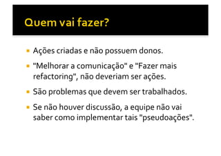   Ações	
  criadas	
  e	
  não	
  possuem	
  donos.	
  

  "Melhorar	
  a	
  comunicação"	
  e	
  "Fazer	
  mais	
  
   refactoring",	
  não	
  deveriam	
  ser	
  ações.	
  
  São	
  problemas	
  que	
  devem	
  ser	
  trabalhados.	
  	
  

  Se	
  não	
  houver	
  discussão,	
  a	
  equipe	
  não	
  vai	
  
   saber	
  como	
  implementar	
  tais	
  "pseudoações".	
  
 
