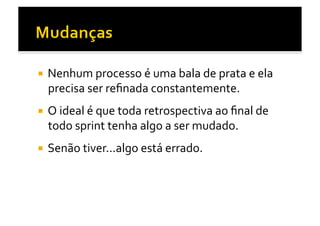   Nenhum	
  processo	
  é	
  uma	
  bala	
  de	
  prata	
  e	
  ela	
  
   precisa	
  ser	
  reﬁnada	
  constantemente.	
  
  O	
  ideal	
  é	
  que	
  toda	
  retrospectiva	
  ao	
  ﬁnal	
  de	
  
   todo	
  sprint	
  tenha	
  algo	
  a	
  ser	
  mudado.	
  
  Senão	
  tiver...algo	
  está	
  errado.	
  
 
