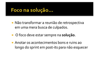   Não	
  transformar	
  a	
  reunião	
  de	
  retrospectiva	
  
   em	
  uma	
  mera	
  busca	
  de	
  culpados.	
  
  	
  O	
  foco	
  deve	
  estar	
  sempre	
  na	
  solução.	
  

  Anotar	
  os	
  acontecimentos	
  bons	
  e	
  ruins	
  ao	
  
   longo	
  do	
  sprint	
  em	
  post-­‐its	
  para	
  não	
  esquecer	
  
 