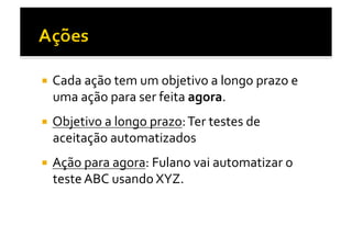   Cada	
  ação	
  tem	
  um	
  objetivo	
  a	
  longo	
  prazo	
  e	
  
   uma	
  ação	
  para	
  ser	
  feita	
  agora.	
  	
  
  Objetivo	
  a	
  longo	
  prazo:	
  Ter	
  testes	
  de	
  
   aceitação	
  automatizados	
  
  Ação	
  para	
  agora:	
  Fulano	
  vai	
  automatizar	
  o	
  
   teste	
  ABC	
  usando	
  XYZ.	
  
 