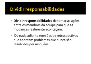   Dividir	
  responsabilidades	
  de	
  tomar	
  as	
  ações	
  
  entre	
  os	
  membros	
  da	
  equipe	
  para	
  que	
  as	
  
  mudanças	
  realmente	
  aconteçam.	
  	
  
  	
  De	
  nada	
  adianta	
  reuniões	
  de	
  retrospectivas	
  
  que	
  apontam	
  problemas	
  que	
  nunca	
  são	
  
  resolvidos	
  por	
  ninguém.	
  	
  
 