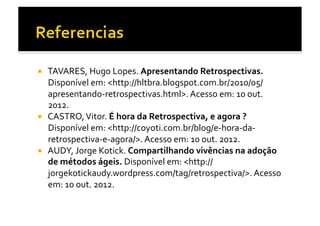   TAVARES,	
  Hugo	
  Lopes.	
  Apresentando	
  Retrospectivas.	
  
   Disponível	
  em:	
  <http://hltbra.blogspot.com.br/2010/05/
   apresentando-­‐retrospectivas.html>.	
  Acesso	
  em:	
  10	
  out.	
  
   2012.	
  
  CASTRO,	
  Vitor.	
  É	
  hora	
  da	
  Retrospectiva,	
  e	
  agora	
  ?	
  
   Disponível	
  em:	
  <http://coyoti.com.br/blog/e-­‐hora-­‐da-­‐
   retrospectiva-­‐e-­‐agora/>.	
  Acesso	
  em:	
  10	
  out.	
  2012.	
  
  AUDY,	
  Jorge	
  Kotick.	
  Compartilhando	
  vivências	
  na	
  adoção	
  
   de	
  métodos	
  ágeis.	
  Disponível	
  em:	
  <http://
   jorgekotickaudy.wordpress.com/tag/retrospectiva/>.	
  Acesso	
  
   em:	
  10	
  out.	
  2012.	
  
 