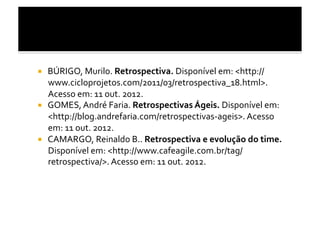   BÚRIGO,	
  Murilo.	
  Retrospectiva.	
  Disponível	
  em:	
  <http://
   www.cicloprojetos.com/2011/03/retrospectiva_18.html>.	
  
   Acesso	
  em:	
  11	
  out.	
  2012.	
  
  GOMES,	
  André	
  Faria.	
  Retrospectivas	
  Ágeis.	
  Disponível	
  em:	
  
   <http://blog.andrefaria.com/retrospectivas-­‐ageis>.	
  Acesso	
  
   em:	
  11	
  out.	
  2012.	
  	
  
  CAMARGO,	
  Reinaldo	
  B..	
  Retrospectiva	
  e	
  evolução	
  do	
  time.	
  
   Disponível	
  em:	
  <http://www.cafeagile.com.br/tag/
   retrospectiva/>.	
  Acesso	
  em:	
  11	
  out.	
  2012.	
  	
  
 