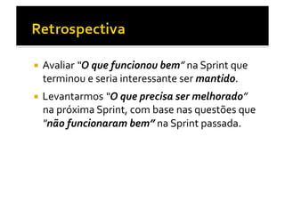   Avaliar	
  “O	
  que	
  funcionou	
  bem”	
  na	
  Sprint	
  que	
  
  terminou	
  e	
  seria	
  interessante	
  ser	
  mantido.	
  
  Levantarmos	
  “O	
  que	
  precisa	
  ser	
  melhorado”	
  
  na	
  próxima	
  Sprint,	
  com	
  base	
  nas	
  questões	
  que	
  
  "não	
  funcionaram	
  bem”	
  na	
  Sprint	
  passada.	
  	
  
 