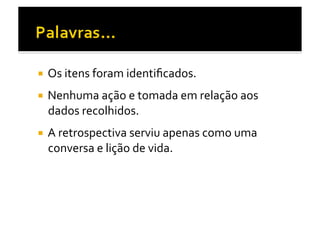   Os	
  itens	
  foram	
  identiﬁcados.	
  

  Nenhuma	
  ação	
  e	
  tomada	
  em	
  relação	
  aos	
  
  dados	
  recolhidos.	
  
  A	
  retrospectiva	
  serviu	
  apenas	
  como	
  uma	
  
  conversa	
  e	
  lição	
  de	
  vida.	
  
 