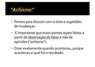   Pontos	
  para	
  discutir	
  com	
  o	
  time	
  e	
  sugestões	
  
   de	
  mudanças.	
  
  	
  É	
  importante	
  que	
  esses	
  pontos	
  sejam	
  feitos	
  a	
  
   partir	
  de	
  observação	
  de	
  fatos	
  e	
  não	
  de	
  
   opiniões	
  (“achismo”).	
  	
  
  Dizer	
  exatamente	
  quando	
  aconteceu,	
  porque	
  
   aconteceu	
  e	
  qual	
  foi	
  o	
  resultado.	
  	
  
 
