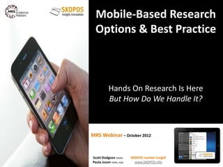 MRS Webinar - October 2012
Mobile-Based Research
Options & Best Practice
Hands On Research Is Here
But How Do We Handle It?
1
Scott Dodgson MMRS
Paula Juson AMRS, AQR
SKOPOS market insight
www.SKOPOS.info
 