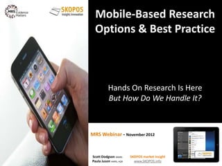 MRS Webinar - November 2012
Mobile-Based Research
Options & Best Practice
Hands On Research Is Here
But How Do We Handle It?
1
Scott Dodgson MMRS
Paula Juson AMRS, AQR
SKOPOS market insight
www.SKOPOS.info
 
