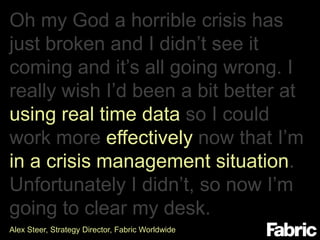 Oh my God a horrible crisis has
just broken and I didn’t see it
coming and it’s all going wrong. I
really wish I’d been a bit better at
using real time data so I could
work more effectively now that I’m
in a crisis management situation.
Unfortunately I didn’t, so now I’m
going to clear my desk.
Alex Steer, Strategy Director, Fabric Worldwide

 