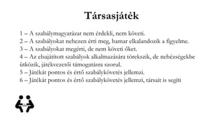 Társasjáték
1 – A szabálymagyarázat nem érdekli, nem követi.
2 – A szabályokat nehezen érti meg, hamar elkalandozik a figyelme.
3 – A szabályokat megérti, de nem követi őket.
4 – Az elsajátított szabályok alkalmazására törekszik, de nehézségekbe
ütközik, játékvezetői támogatásra szorul.
5 – Játékát pontos és értő szabálykövetés jellemzi.
6 – Játékát pontos és értő szabálykövetés jellemzi, társait is segíti
 