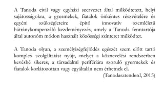 A Tanoda civil vagy egyházi szervezet által működtetett, helyi
sajátosságokra, a gyermekek, fiatalok önkéntes részvételére és
egyéni szükségleteire építő innovatív szemléletű
hátránykompenzáló kezdeményezés, amely a Tanoda fenntartója
által autonóm módon használt közösségi színteret működtet.
A Tanoda olyan, a személyiségfejlődés egészét szem előtt tartó
komplex szolgáltatást nyújt, melyet a köznevelési rendszerben
kevésbé sikeres, a társadalmi perifériára szoruló gyermekek és
fiatalok korlátozottan vagy egyáltalán nem érhetnek el.
(Tanodasztenderd, 2015)
 