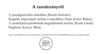 A tanulmányról
A paradigmaváltás indoklása (Baráth Szabolcs)
Kognitív képességek mérése a tanodában (Fejes József Balázs)
A személyközi problémák megoldásának mérése (Kasik László)
Naplózás (Lencse Máté)
http://tanodaplatform.hu/wp-content/uploads/2014/04/TanodaPlatform_meres_ertekeles1.pdf
 