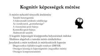 Kognitív képességek mérése
A mérést nehezítő tényezők áttekintése
Tanulói heterogenitás
A fejlesztendő területek sokfélesége
Az osztályzatok „pontatlansága”
A viszonyítási pont hiánya
Kontrollcsoport hiánya
Alulmotivált tanulók
A kognitív képességek középpontba helyezésének indokai
Általános alapelvek a tanodai mérés-értékeléshez
Javaslatok a mért területek és mérőeszközök kapcsán
Diagnosztikus fejlődésvizsgáló rendszer (DIFER)
Országos készség-és képességmérés (negyedikes mérés)
Országos kompetenciamérés
 