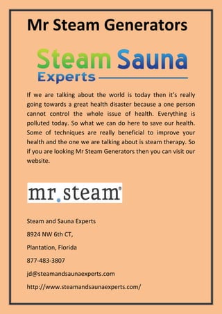 Mr Steam Generators
Steam and Sauna Experts
8924 NW 6th CT,
Plantation, Florida
877-483-3807
jd@steamandsaunaexperts.com
http://www.steamandsaunaexperts.com/
If we are talking about the world is today then it’s really
going towards a great health disaster because a one person
cannot control the whole issue of health. Everything is
polluted today. So what we can do here to save our health.
Some of techniques are really beneficial to improve your
health and the one we are talking about is steam therapy. So
if you are looking Mr Steam Generators then you can visit our
website.
 