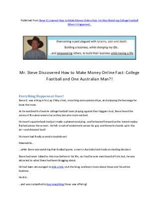 Published from Steve K. Learned How to Make Money Online Fast: He Was Watching College Football
                                       When it Happened…




Mr. Steve Discovered How to Make Money Online Fast: College
              Football and One Australian Man?!


Everything Happens at Once!
Steve K. was sitting in his Lay-Z-Boy chair, crunching some potato chips, and enjoying the beverage he
loves the most.

As he watched his favorite college football team playing against their biggest rival, Steve heard the
voices of the announcers rise as they became more excited.

His team’s quarterback had just made a phenomenal play, and he leaned forward as the instant replay
flashed across the screen. He felt a rush of excitement across his gut, and threw his hands up in the
air—and shouted loud!

His team had finally scored a touchdown!

Meanwhile…

…while Steve was watching that football game, a man in Australia had made an exciting decision.

Steve had never talked to this man before in his life, nor had he ever even heard of him; but, he was
attracted to what Steve had been blogging about.

He had been encouraged to click a link, visit the blog, and learn more about Steve and his online
business.

He did…

…and was compelled to buy everything Steve was offering!
 