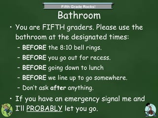 Bathroom You are FIFTH graders. Please use the bathroom at the designated times: BEFORE  the 8:10 bell rings. BEFORE  you go out for recess. BEFORE  going down to lunch BEFORE  we line up to go somewhere. Don’t ask  after  anything. If you have an emergency signal me and I’ll  PROBABLY  let you go.  