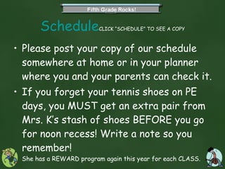 Schedule CLICK “SCHEDULE” TO SEE A COPY Please post your copy of our schedule somewhere at home or in your planner where you and your parents can check it. If you forget your tennis shoes on PE days, you MUST get an extra pair from Mrs. K’s stash of shoes BEFORE you go for noon recess! Write a note so you remember!  She has a REWARD program again this year for each CLASS.  