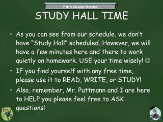 STUDY HALL TIME As you can see from our schedule, we don’t have “Study Hall” scheduled. However, we will have a few minutes here and there to work quietly on homework. USE your time wisely!     IF you find yourself with any free time, please use it to READ, WRITE, or STUDY! Also, remember, Mr. Puttmann and I are here to HELP you please feel free to ASK questions!  