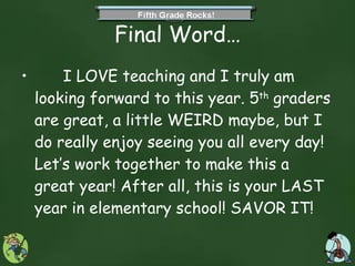Final Word… I LOVE teaching and I truly am looking forward to this year. 5 th  graders are great, a little WEIRD maybe, but I do really enjoy seeing you all every day! Let’s work together to make this a great year! After all, this is your LAST year in elementary school! SAVOR IT! 