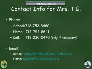 Contact Info for Mrs. T.G. Phone School:712-752-8480 Home:  712-752-8641 Cell:  712-230-0470  (only if necessary) Email: School:  [email_address] Home:  [email_address] 
