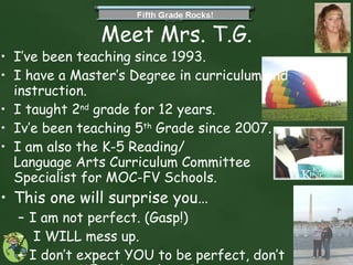 Meet Mrs. T.G. I’ve been teaching since 1993. I have a Master’s Degree in curriculum and instruction.  I taught 2 nd  grade for 12 years. Iv’e been teaching 5 th  Grade since 2007. I am also the K-5 Reading/ Language Arts Curriculum Committee Specialist for MOC-FV Schools. This one will surprise you… I am not perfect. (Gasp!) I WILL mess up.  I don’t expect YOU to be perfect, don’t expect ME to be either.    