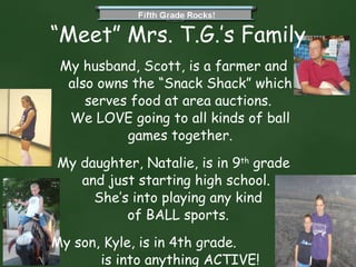 “ Meet” Mrs. T.G.’s Family My husband, Scott, is a farmer and also owns the “Snack Shack” which serves food at area auctions.  We LOVE going to all kinds of ball games together. My daughter, Natalie, is in 9 th  grade and just starting high school.  She’s into playing any kind  of BALL sports.  My son, Kyle, is in 4th grade.  He is into anything ACTIVE! 