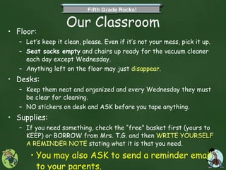 Our Classroom Floor: Let’s keep it clean, please. Even if it’s not your mess, pick it up. Seat sacks empty  and chairs up ready for the vacuum cleaner each day except Wednesday. Anything left on the floor may just  disappear . Desks: Keep them neat and organized and every Wednesday they must be clear for cleaning. NO stickers on desk and ASK before you tape anything. Supplies: If you need something, check the “free” basket first (yours to KEEP) or BORROW from Mrs. T.G. and then  WRITE YOURSELF A REMINDER NOTE  stating what it is that you need.  You may also ASK to send a reminder email to your parents. 