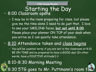 Starting the Day 8:00 Classroom opens  I may be in the room preparing for class, but please give me the time alone I need to do just that.  I love to see your SMILING faces,  but not until 8:00 . Please place your planner ON TOP of your desk when you arrive so I can quietly take attendance.  8:10  Attendance taken and  class begins You will be counted tardy if you are not in the classroom at 8:10. BE ON TIME and be prepared to have a GOOD day! (In other words, have a POSITIVE attitude!)   8:10-8:30 Morning Meeting 8:30 5TG goes to Mr. Puttmann’s room for Math and Science until recess at 10:30.  