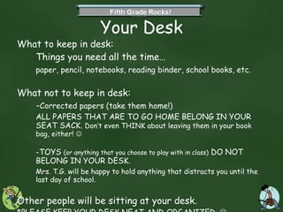 Your Desk What to keep in desk:  Things you need all the time… paper, pencil, notebooks, reading binder, school books, etc. What not to keep in desk:  - Corrected papers (take them home!)  ALL PAPERS THAT ARE TO GO HOME BELONG IN YOUR SEAT SACK.  Don’t even THINK about leaving them in your book bag, either!     -TOYS  (or anything that you choose to play with in class)  DO NOT BELONG IN YOUR DESK.  Mrs. T.G. will be happy to hold anything that distracts you until the last day of school. Other people will be sitting at your desk.  *PLEASE KEEP YOUR DESK NEAT AND ORGANIZED.     Don’t leave valuable items in your desk at all. 