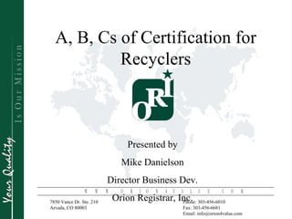 A, B, Cs of Certification for
           Recyclers



                                   Presented by
                               Mike Danielson
                         Director Business Dev.
               W    W    W   . O    R   I O    N   4 V    A   L   U   E   . C   O    M
7850 Vance Dr. Ste. 210
                             Orion Registrar, Inc.         Phone: 303-456-6010
Arvada, CO 80003                                           Fax: 303-456-6681
                 Orion Registrar, Inc. - www.orion4value.com - 303-456-6010              Pg. 1
                                                           Email: info@orion4value.com
 