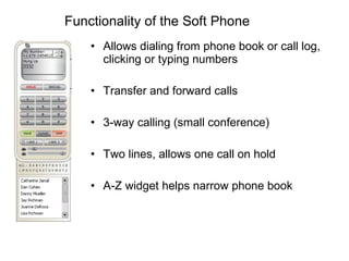 Functionality of the Soft Phone Allows dialing from phone book or call log, clicking or typing numbers Transfer and forward calls 3-way calling (small conference) Two lines, allows one call on hold A-Z widget helps narrow phone book 
