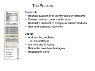 The Process Research Heuristic Evaluation to identify usability problems Consult research papers in this area Conduct a competitive analysis of similar products User and company interviews  Design Address the problems Test the prototype Identify specific issues Refine the prototype, test again Repeat until done 