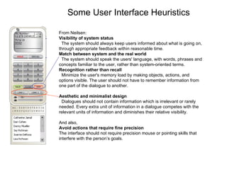 Some User Interface Heuristics From Neilsen: Visibility of system status  The system should always keep users informed about what is going on, through appropriate feedback within reasonable time.  Match between system and the real world  The system should speak the users' language, with words, phrases and concepts familiar to the user, rather than system-oriented terms. Recognition rather than recall  Minimize the user's memory load by making objects, actions, and options visible. The user should not have to remember information from one part of the dialogue to another.  Aesthetic and minimalist design  Dialogues should not contain information which is irrelevant or rarely needed. Every extra unit of information in a dialogue competes with the relevant units of information and diminishes their relative visibility.  And also,  Avoid actions that require fine precision The interface should not require precision mouse or pointing skills that interfere with the person’s goals. 