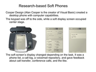 Research-based Soft Phones Cooper Design (Alan Cooper is the creator of Visual Basic) created a desktop phone with computer capabilities.  The keypad was off to the side, while a soft display screen occupied center stage. The soft screen’s display changed depending on the task. It was a phone list, a call log, a voicemail repository, and gave feedback about call transfer, conference calls, and the like. 
