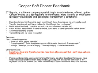 Cooper Soft Phone: Feedback 37 Signals, a software company specializing in user interfaces, offered up the Cooper Phone as a springboard for comments. Here is some of what users (probably developers and designers) wanted from a softphone: Easy transfer and conferencing, even even though these features are not universally used. Transfer to voicemail and 3-way calling (is this different than conference?) Better visual feedback. ‘How-tos’ such as how to conference, transfer, tec. Email access: easy access to caller’s emails, quick send to caller/person of a short email Automatic recording of calls Transcribing calls via voice recognition Examples: One comment suggested: * While on a call, press “Transfer” * Prompt appears: “Enter the phone number of the party, then push Transfer again”  * Prompt: “Jeremy’s phone is ringing. You may hang up or make another call.”  Other comments: I rarely use Hold and Transfer, but I do need them often enough that I can’t have a phone without them.  Phone numbers make a convenient shortcut for many, so rather than take them away, have keypad dialing available with an easy shortcut,  possibly with a hardware extension to the keyboard  (since the numeric pad has a different layout from a traditional telephone keypad).  