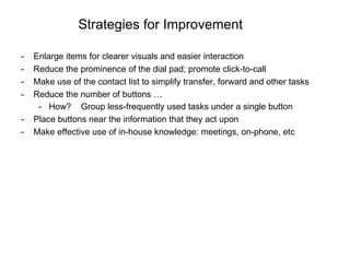 Strategies for Improvement Enlarge items for clearer visuals and easier interaction Reduce the prominence of the dial pad; promote click-to-call  Make use of the contact list to simplify transfer, forward and other tasks Reduce the number of buttons …  How?  Group less-frequently used tasks under a single button Place buttons near the information that they act upon Make effective use of in-house knowledge: meetings, on-phone, etc 