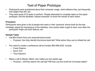 Test of Paper Prototype Participants were questioned about their computer usage, what software they use frequently, web pages they like, etc.  They were given 8-10 tasks to perform. People attempted to complete tasks on the paper prototype, and the facilitator ‘played computer’ to show the results of each action.  Procedure Participants were given a list of people who were in their ‘personal’ phone book for the test Facilitator asked for impressions of the interface, how certain tasks ought to work, how often the participant might use each feature, etc. Sample Tasks Call Bill Clinton from your personal phone book Purpose: Can they identify the phone book tab? What action they use to initiate the call You need to create a conference call at number 800-488-3232. Include  Frank Paterno Kevin Torf Tony Soprano Make a call to Marilyn Albert, who called you two weeks ago. Purpose – will they search the call log? Will they use the scroll bar to browse dates? 