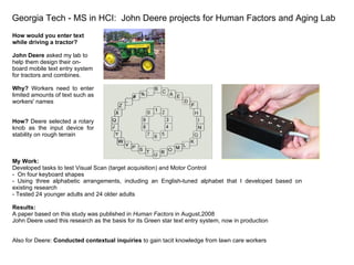 Georgia Tech - MS in HCI:  John Deere projects for Human Factors and Aging Lab How would you enter text while driving a tractor?  John Deere  asked my lab to help them design their on-board mobile text entry system for tractors and combines. Why?  Workers need to enter limited amounts of text such as workers' names How?  Deere selected a rotary knob as the input device for stability on rough terrain  My Work: Developed tasks to test Visual Scan (target acquisition) and Motor Control  -  On four keyboard shapes - Using three alphabetic arrangements, including an English-tuned alphabet that I developed based on existing research - Tested 24 younger adults and 24 older adults Results: A paper based on this study was published in  Human Factors  in August,2008 John Deere used this research as the basis for its Green star text entry system, now in production  Also for Deere:  Conducted contextual inquiries  to gain tacit knowledge from lawn care workers 