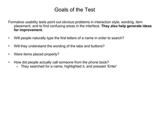 Goals of the Test Formative usability tests point out obvious problems in interaction style, wording, item placement, and to find confusing areas in the interface.  They also help generate ideas for improvement. Will people naturally type the first letters of a name in order to search? Will they understand the wording of the tabs and buttons? Were items placed properly? How did people actually call someone from the phone book? They searched for a name, highlighted it, and pressed ‘Enter’ 