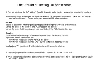 Last Round of Testing: 16 participants 1: Can we eliminate the A-Z  widget? Benefit: If people prefer the text box we can simplify the interface. A software prototype was used to determine whether people would use the text box or the clickable A-Z mechanism to search. Paper prototypes were used for other questions, To test:  Tested to determine whether participants preferred using the keyboard or the mouse Varied the order of the text box and A-Z widget on the screen Varied the order that the participant was taught about the A-Z widget or text box  Results: Both mouse users and keyboard users frequently used the A-Z mechanism  Significant effects were found for: Whichever object was shown ABOVE the other Whichever object was learned LAST by the participant (recency effect) Implication : We kept the A-Z widget, but enlarged it for easier clicking. 2: How did people switch between phone calls? They tended to click on the tabs 3: What happens to an existing call when an incoming call is answered? 12 of 16 people thought it would be placed on hold. 