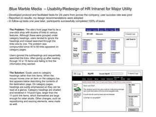 Blue Marble Media  – Usability/Redesign of HR Intranet for Major Utility The Solution:  Guide users to category headings rather than link items. When the mouse moves over an item on the category bar, text appears below describing the contents of the destination page. On category pages, headings are subtly emphasized so they can be read at a glance. Category headings are shaded and rendered in 14-point type, larger than the 11-point link items, which themselves are large enough for older adults. Other changes, such as repositioning and resizing elements, were made as well. The Problem:  The site’s front page tried to be a one-click shop with dozens of links to various features. Although these were grouped under category headings, users tended to ignore the headings and instead searched through the links one by one. The problem was compounded since 40 to 60 links appeared on category pages.  Users ignored the subheadings and sequentially searched the links, often giving up after reading through 10 or 15 items and failing to find the information they wanted.   - Developed protocol and facilitated tests for 24 users from across the company; user success rate was poor - Reported on results; my design recommendations were adopted - In follow-up tests one year later, participants successfully completed 100% of tasks 