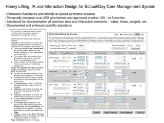 Heavy Lifting: IA and Interaction Design for School/Day Care Management System - Interaction Standards and Models to speed wireframe creation - Personally designed over 200 wire frames and approved another 100 – in 5 months - Standards for representation of common data and interaction elements – dates, times, widgets, etc - Documented and enforced usability standards 