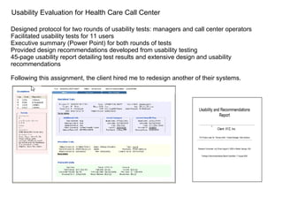 Designed protocol for two rounds of usability tests: managers and call center operators Facilitated usability tests for 11 users Executive summary (Power Point) for both rounds of tests Provided design recommendations developed from usability testing 45-page usability report detailing test results and extensive design and usability recommendations Following this assignment, the client hired me to redesign another of their systems. Usability Evaluation for Health Care Call Center 