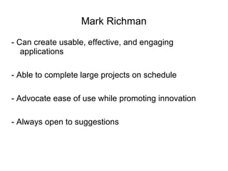 Mark Richman - Can create usable, effective, and engaging applications - Able to complete large projects on schedule - Advocate ease of use while promoting innovation - Always open to suggestions 