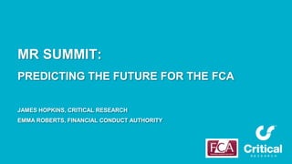 MR SUMMIT:
PREDICTING THE FUTURE FOR THE FCA
JAMES HOPKINS, CRITICAL RESEARCH
EMMA ROBERTS, FINANCIAL CONDUCT AUTHORITY
 