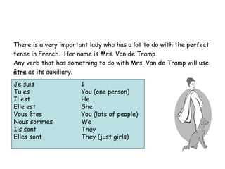 There is a very important lady who has a lot to do with the perfect tense in French.  Her name is Mrs. Van de Tramp.  Any verb that has something to do with Mrs. Van de Tramp will use être  as its auxiliary. Je suis I Tu es You (one person) Il est He Elle est She Vous êtes You (lots of people) Nous sommes We Ils sont They Elles sont They (just girls) 